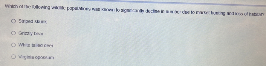 Which of the following wildlife populations was known to significantly decline in number due to market hunting and loss of habitat?
Striped skunk
Grizzly bear
White tailed deer
Virginia opossum