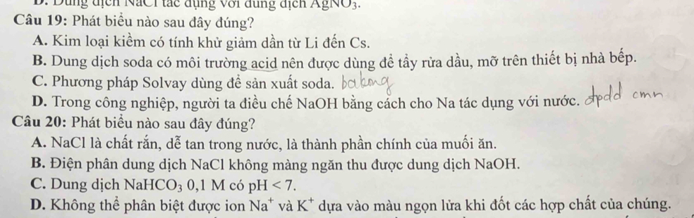 ng địcn NaCi tác đụng với đung địcn A gN 03 
Câu 19: Phát biểu nào sau đây đúng?
A. Kim loại kiềm có tính khử giảm dần từ Li đến Cs.
B. Dung dịch soda có môi trường acid nên được dùng để tẩy rửa dầu, mỡ trên thiết bị nhà bếp.
C. Phương pháp Solvay dùng để sản xuất soda.
D. Trong công nghiệp, người ta điều chế NaOH bằng cách cho Na tác dụng với nước.
Câu 20: Phát biểu nào sau đây đúng?
A. NaCl là chất rắn, dễ tan trong nước, là thành phần chính của muối ăn.
B. Điện phân dung dịch NaCl không màng ngăn thu được dung dịch NaOH.
C. Dung dịch NaH ICO_3 0, 1 M có pH <7</tex>.
D. Không thể phân biệt được ion Na^+ và K^+ dựa vào màu ngọn lửa khi đốt các hợp chất của chúng.