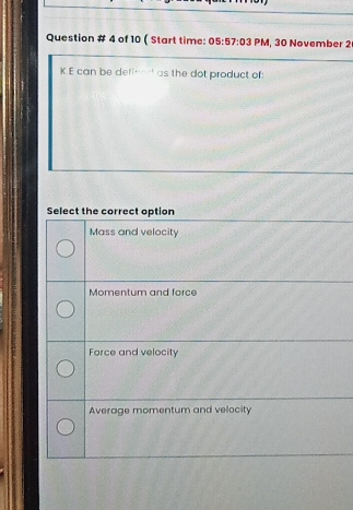 Question # 4 of 10 ( Start time: 05:57:03 PM, 30 November 2
K.E can be defined as the dot product of:
Select the correct option
Mass and velocity
Momentum and force
Force and velocity
Average momentum and velocity