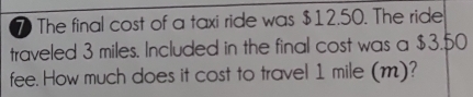 The final cost of a taxi ride was $12.50. The ride 
traveled 3 miles. Included in the final cost was a $3.50
fee. How much does it cost to travel 1 mile (m)?