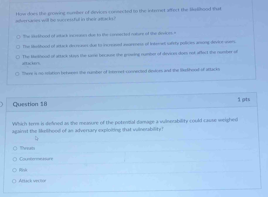 How does the growing number of devices connected to the internet affect the likelihood that
adversaries will be successful in their attacks?
The likelihood of attack increases due to the connected nature of the devices.+
The likelihood of attack decreases due to increased awareness of Internet safety policies among device users.
The likelihood of attack stays the same because the growing number of devices does not affect the number of
attackers.
There is no relation between the number of Internet-connected devices and the likelihood of attacks
1 pts
Question 18
Which term is defned as the measure of the potential damage a vulnerability could cause weighed
against the likelihood of an adversary exploiting that vulnerability?
Threats
Countermeasure
Risk
Attack vector