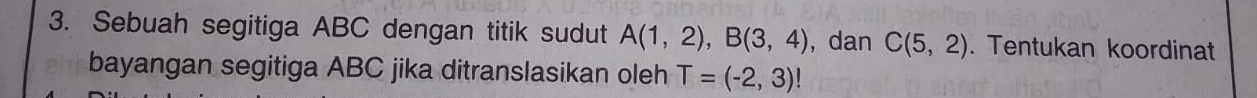 Sebuah segitiga ABC dengan titik sudut A(1,2), B(3,4) , dan C(5,2). Tentukan koordinat 
bayangan segitiga ABC jika ditranslasikan oleh T=(-2,3)