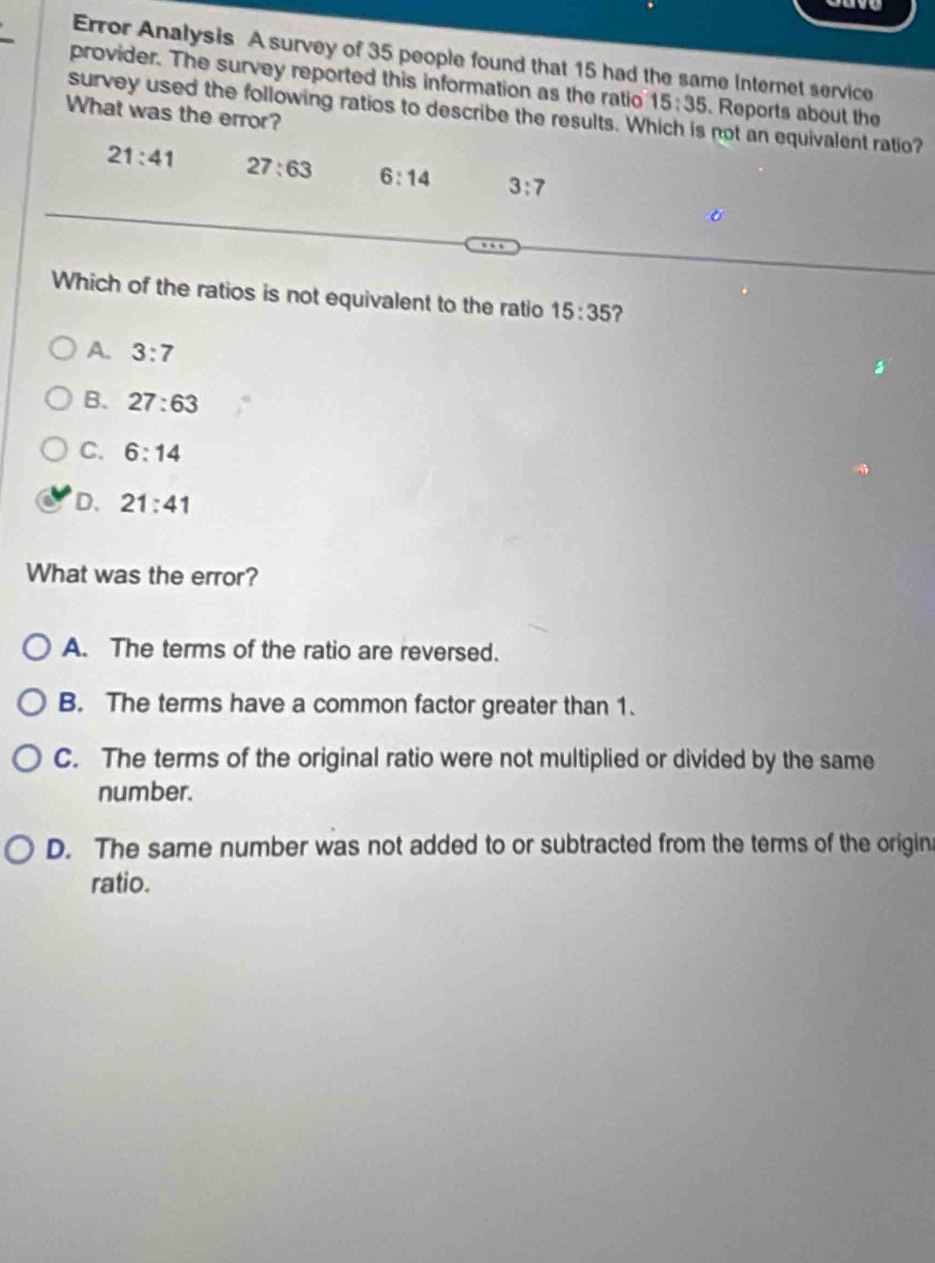 Error Analysis A survey of 35 people found that 15 had the same Internet service
provider. The survey reported this information as the ratio 15:35. Reports about the
survey used the following ratios to describe the results. Which is not an equivalent ratio?
What was the error?
21:41 27:63 6:14 3:7
Which of the ratios is not equivalent to the ratio 15:35 ?
A. 3:7
B. 27:63
C. 6:14
D. 21:41
What was the error?
A. The terms of the ratio are reversed.
B. The terms have a common factor greater than 1.
C. The terms of the original ratio were not multiplied or divided by the same
number.
D. The same number was not added to or subtracted from the terms of the origin
ratio.