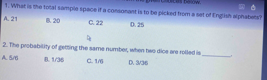 Nen choices below.
1. What is the total sample space if a consonant is to be picked from a set of English alphabets?
A. 21 B. 20 C. 22 D. 25
2. The probability of getting the same number, when two dice are rolled is _.
A. 5/6 B. 1/36 C. 1/6 D. 3/36