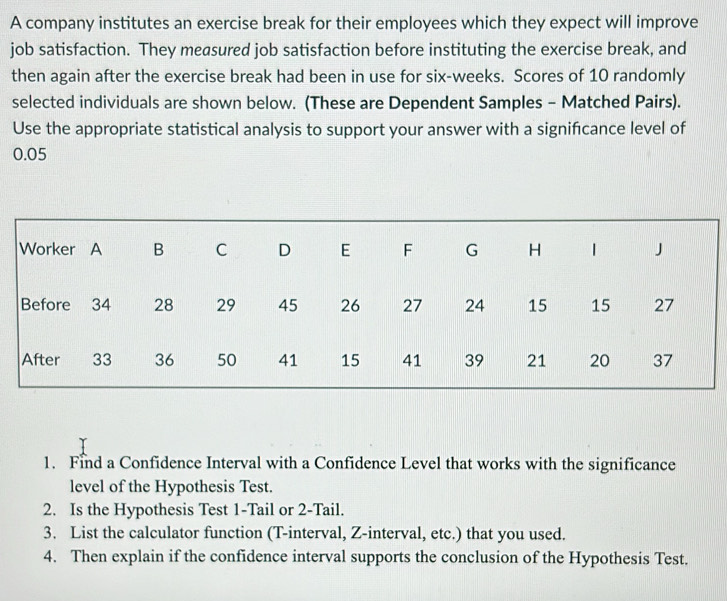 A company institutes an exercise break for their employees which they expect will improve 
job satisfaction. They measured job satisfaction before instituting the exercise break, and 
then again after the exercise break had been in use for six-weeks. Scores of 10 randomly 
selected individuals are shown below. (These are Dependent Samples - Matched Pairs). 
Use the appropriate statistical analysis to support your answer with a signifcance level of
0.05
1. Find a Confidence Interval with a Confidence Level that works with the significance 
level of the Hypothesis Test. 
2. Is the Hypothesis Test 1-Tail or 2 -Tail. 
3. List the calculator function (T-interval, Z-interval, etc.) that you used. 
4. Then explain if the confidence interval supports the conclusion of the Hypothesis Test.