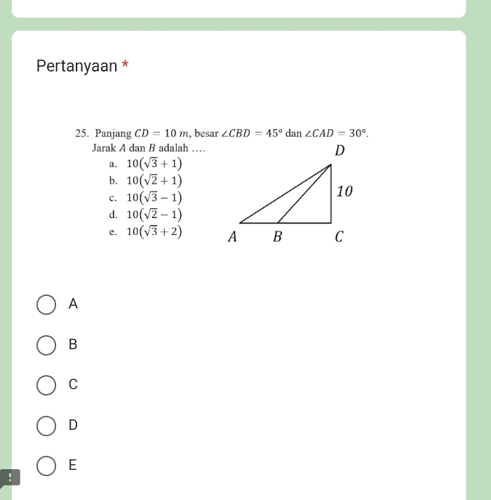 Pertanyaan *
25. Panjang CD=10m , besar ∠ CBD=45° dan ∠ CAD=30°. 
Jarak A dan B adalah …
a. 10(sqrt(3)+1)
b. 10(sqrt(2)+1)
c. 10(sqrt(3)-1)
d. 10(sqrt(2)-1)
e. 10(sqrt(3)+2)
A
B
C
D
E
!