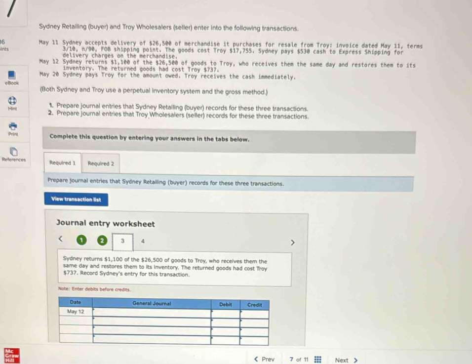 Sydney Retailing (buyer) and Troy Wholesalers (seller) enter into the following transactions. 
16 May 11 Sydney accepts delivery of $26,500 of merchandise it purchases for resale from Troy: invoice dated May 11, terms 
ints 3/10, n/90, FOB shipping point. The goods cost Troy $17,755. Sydney pays $530 cash to Express Shipping for 
delivery charges on the merchandise. 
May 12 Sydney returns $1,100 of the $26,500 of goods to Troy, who receives them the same day and restores them to its 
inventory. The returned goods had cost Troy $737. 
May 20 Sydney pays Troy for the amount owed. Troy receives the cash immediately. 
eBook 
(Both Sydney and Troy use a perpetual inventory system and the gross method.) 
1. Prepare journal entries that Sydney Retailing (buyer) records for these three transactions. 
Hint 2. Prepare journal entries that Troy Wholesalers (seller) records for these three transactions. 
Print Complete this question by entering your answers in the tabs below. 
References Required 1 Required 2 
Prepare journal entries that Sydney Retailing (buyer) records for these three transactions. 
View transaction list 
Journal entry worksheet 
2 3 4 
Sydney returns $1,100 of the $26,500 of goods to Troy, who receives them the 
same day and restores them to its inventory. The returned goods had cost Troy
$737. Record Sydney's entry for this transaction. 
Note: Enter debits before credits. 
《 Prev 7 of 11 Next