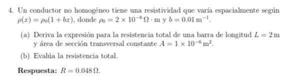 Un conductor no homogéneo tiene una resistividad que varía espacialmente según
rho (x)=rho _0(1+bx) , donde rho _0=2* 10^(-8)Omega · m y b=0.01m^(-1). 
(a) Deriva la expresión para la resistencia total de una barra de longitud L=2m
y área de sección transversal constante A=1* 10^(-6)m^2. 
(b) Evalúa la resistencia total. 
Respuesta: R=0.048Omega.