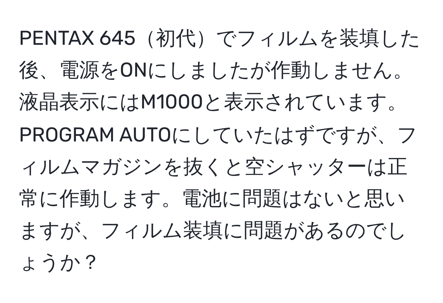 PENTAX 645初代でフィルムを装填した後、電源をONにしましたが作動しません。液晶表示にはM1000と表示されています。PROGRAM AUTOにしていたはずですが、フィルムマガジンを抜くと空シャッターは正常に作動します。電池に問題はないと思いますが、フィルム装填に問題があるのでしょうか？