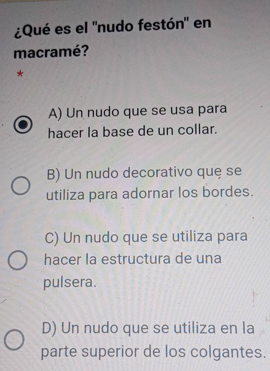 ¿Qué es el "nudo festón" en
macramé?
*
A) Un nudo que se usa para
hacer la base de un collar.
B) Un nudo decorativo quę se
utiliza para adornar los bordes.
C) Un nudo que se utiliza para
hacer la estructura de una
pulsera.
D) Un nudo que se utiliza en la
parte superior de los colgantes.