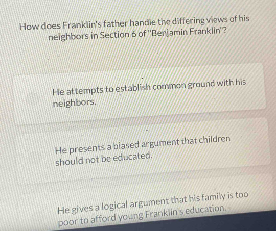 How does Franklin's father handle the differing views of his
neighbors in Section 6 of "Benjamin Franklin"?
He attempts to establish common ground with his
neighbors.
He presents a biased argument that children
should not be educated.
He gives a logical argument that his family is too
poor to afford young Franklin's education.