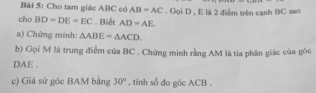 Cho tam giác ABC có AB=AC. Gọi D , E là 2 điểm trên cạnh BC sao 
cho BD=DE=EC. Biết AD=AE. 
a) Chứng minh: △ ABE=△ ACD. 
b) Gọi M là trung điểm của BC. Chứng minh rằng AM là tia phân giác của góc 
DAE . 
c) Giả sử góc BAM bằng 30° , tính số đo góc ACB.