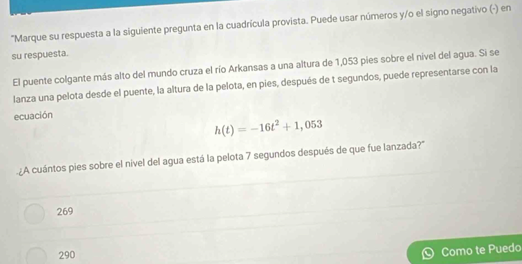 "Marque su respuesta a la siguiente pregunta en la cuadrícula provista. Puede usar números y/o el signo negativo (-) en
su respuesta.
El puente colgante más alto del mundo cruza el río Arkansas a una altura de 1,053 pies sobre el nivel del agua. Si se
lanza una pelota desde el puente, la altura de la pelota, en pies, después de t segundos, puede representarse con la
ecuación
h(t)=-16t^2+1,053
¿A cuántos pies sobre el nivel del agua está la pelota 7 segundos después de que fue lanzada?'
269
290
Como te Puedo