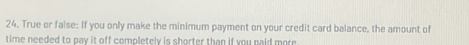 True or false: If you only make the minimum payment on your credit card balance, the amount of 
time needed to pay it off completely is shorter than if you paid more.