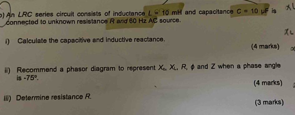 ) An ∠ RC series circuit consists of inductance L≌ 10mH and capacitance C=10 mu F is 
connected to unknown resistance R and 60 Hz AC source. 
i) Calculate the capacitive and inductive reactance. 
(4 marks) 
ii) Recommend a phasor diagram to represent X_c, X_L, R, phi and Z when a phase angle 
is -75°. 
(4 marks) 
iii) Determine resistance R. 
(3 marks)