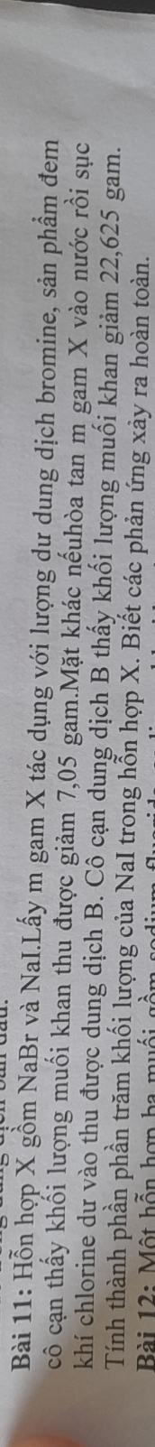 Hỗn hợp X gồm NaBr và NaI.Lấy m gam X tác dụng với lượng dư dung dịch bromine, sản phẩm đem 
cô cạn thấy khối lượng muối khan thu được giảm 7,05 gam.Mặt khác nếuhòa tan m gam X vào nước rồi sục 
khí chlorine dư vào thu được dung dịch B. Cô cạn dung dịch B thấy khối lượng muối khan giảm 22,625 gam. 
Tính thành phần phần trăm khối lượng của NaI trong hỗn hợp X. Biết các phản ứng xảy ra hoàn toàn. 
Bài 12: Một hỗn hợp ba muối gồm sa