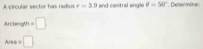 A circular sector has radius r=3.9 and central angle θ =50°. Determine: 
Arclength =□.
Area =□.