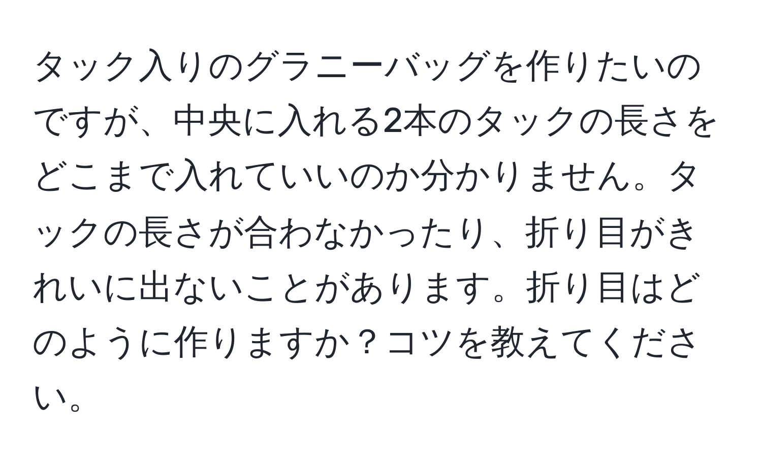 タック入りのグラニーバッグを作りたいのですが、中央に入れる2本のタックの長さをどこまで入れていいのか分かりません。タックの長さが合わなかったり、折り目がきれいに出ないことがあります。折り目はどのように作りますか？コツを教えてください。