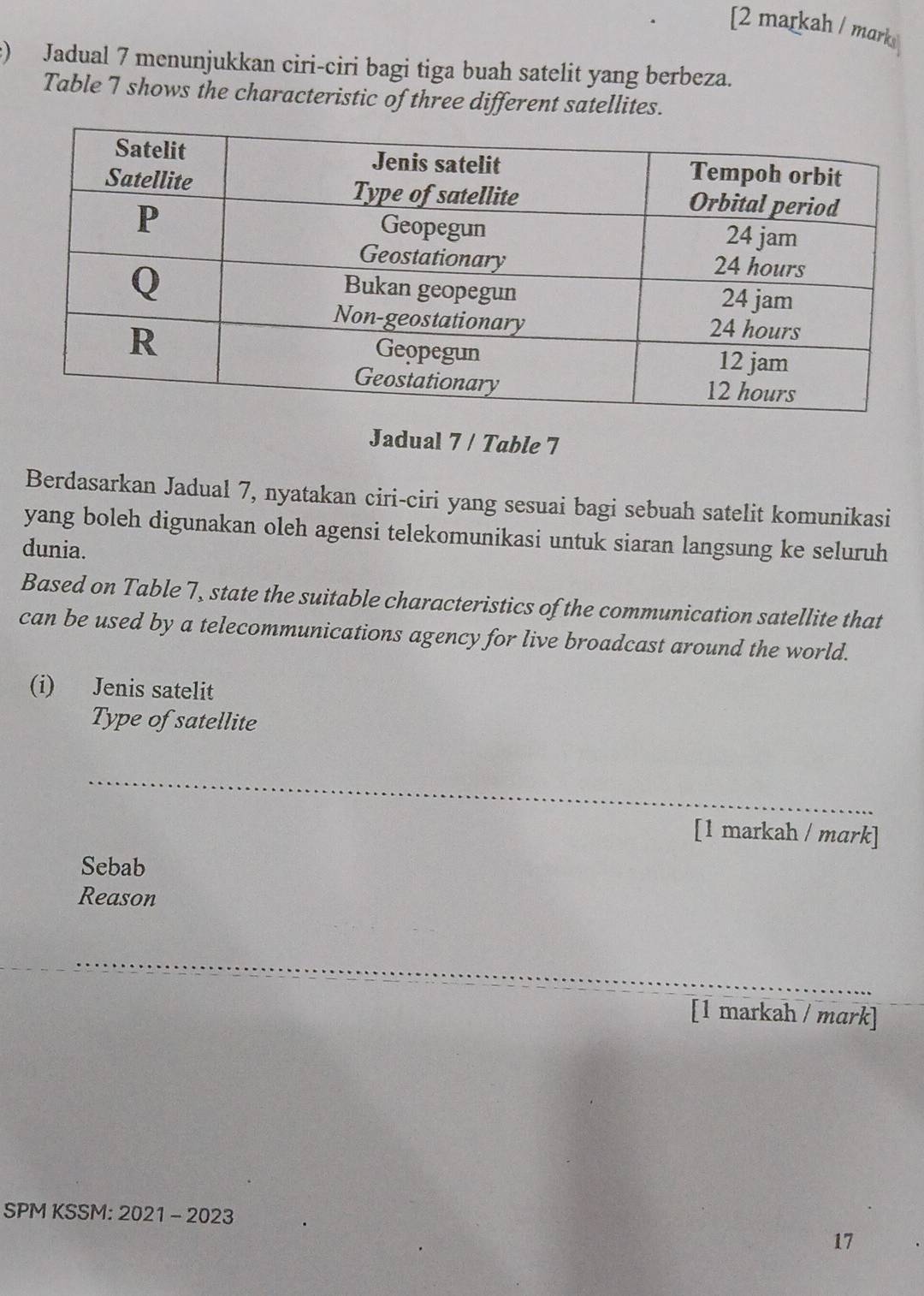 [2 markah / marks 
:) Jadual 7 menunjukkan ciri-ciri bagi tiga buah satelit yang berbeza. 
Table 7 shows the characteristic of three different satellites. 
Jadual 7 / Table 7 
Berdasarkan Jadual 7, nyatakan ciri-ciri yang sesuai bagi sebuah satelit komunikasi 
yang boleh digunakan oleh agensi telekomunikasi untuk siaran langsung ke seluruh 
dunia. 
Based on Table 7, state the suitable characteristics of the communication satellite that 
can be used by a telecommunications agency for live broadcast around the world. 
(i) Jenis satelit 
Type of satellite 
_ 
[1 markah / mark] 
Sebab 
Reason 
_ 
[1 markah / mɑrk] 
SPM KSSM: 2021 - 2023 
17