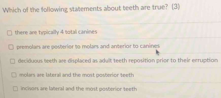 Which of the following statements about teeth are true? (3)
there are typically 4 total canines
premolars are posterior to molars and anterior to canines
deciduous teeth are displaced as adult teeth reposition prior to their erruption
molars are lateral and the most posterior teeth
incisors are lateral and the most posterior teeth