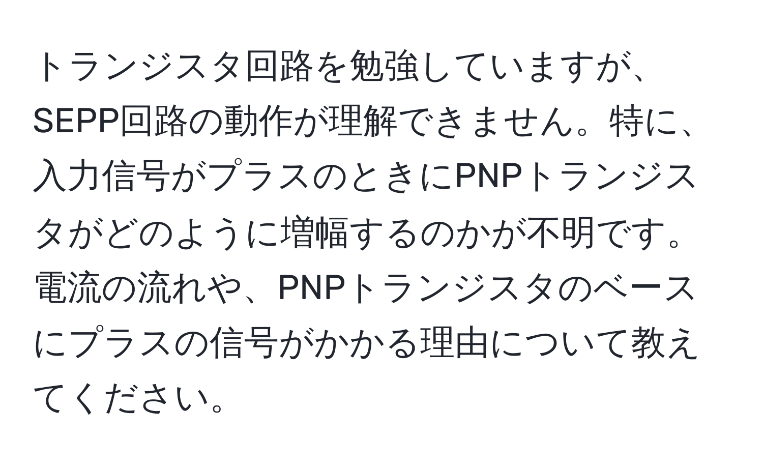 トランジスタ回路を勉強していますが、SEPP回路の動作が理解できません。特に、入力信号がプラスのときにPNPトランジスタがどのように増幅するのかが不明です。電流の流れや、PNPトランジスタのベースにプラスの信号がかかる理由について教えてください。