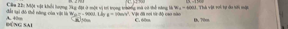 270J D. - 1 5 0 
Câu 22: Một vật khối lượng 3kg đặt ở một vị trí trọng trường mả có thể năng là W_11=600J. Thả vật rơi tự do tới mặt
đất tại đó thể năng của vật là W_12=-900J 、 Lấy g=10m/s^2 *. Vật đã rơi từ độ cao nào
A. 40m B 50m C. 60m D. 70m
Đúng sai