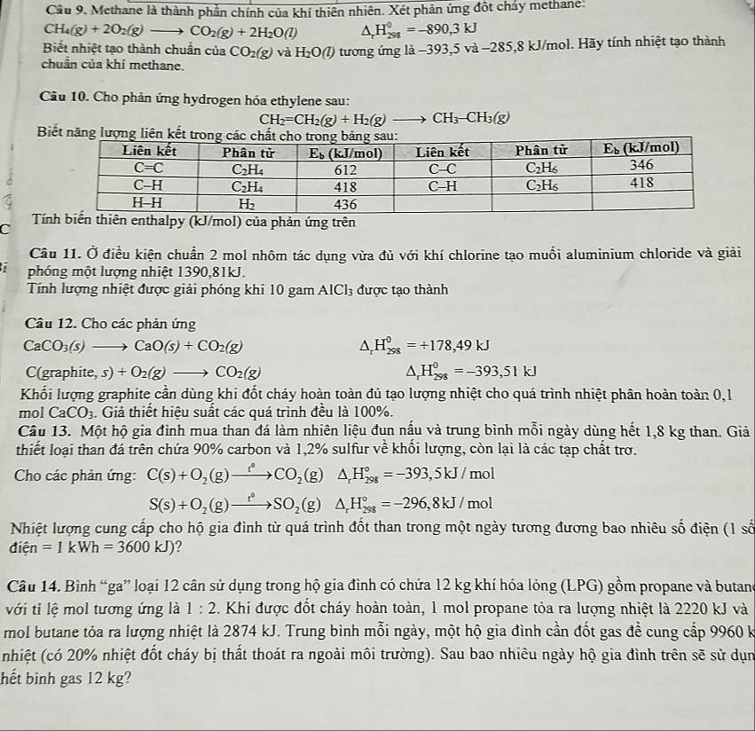 Cầu 9. Methane là thành phần chính của khí thiên nhiên. Xét phản ứng đột chảy methane:
CH_4(g)+2O_2(g)to CO_2(g)+2H_2O(l) △ _rH_(298)^0=-890,3kJ
Biết nhiệt tạo thành chuẩn của CO_2(g) và H_2O(l) tương ứng là −393,5 v a-285,8kJ/ mol. Hãy tính nhiệt tạo thành
chuẩn của khí methane.
Câu 10. Cho phản ứng hydrogen hóa ethylene sau:
CH_2=CH_2(g)+H_2(g)to CH_3-CH_3(g)
Biết năng lượng l
C
T thiên enthalpy (kJ/mol) của phản ứng trên
Câu 11. Ở điều kiện chuẩn 2 mol nhôm tác dụng vừa đủ với khí chlorine tạo muối aluminium chloride và giải
phóng một lượng nhiệt 1390,81kJ.
Tính lượng nhiệt được giải phóng khi 10 gam AICl₃ được tạo thành
Câu 12. Cho các phản ứng
CaCO_3(s)to CaO(s)+CO_2(g)
△ _rH_(298)^0=+178,49kJ
C(graphite,s)+O_2(g)to CO_2(g)
△ _rH_(298)^0=-393,51kJ
Khối lượng graphite cần dùng khi đốt cháy hoàn toàn đủ tạo lượng nhiệt cho quá trình nhiệt phân hoàn toàn 0, 1
mol CaCO_3. Giả thiết hiệu suất các quá trình đều là 100%.
Câu 13. Một hộ gia đình mua than đá làm nhiên liệu đun nấu và trung bình mỗi ngày dùng hết 1,8 kg than. Giả
thiết loại than đá trên chứa 90% carbon và 1,2% sulfur về khối lượng, còn lại là các tạp chất trợ.
Cho các phản ứng: C(s)+O_2(g)xrightarrow r°CO_2(g) ^circ  △ _rH_(298)°=-393,5kJ/mol
S(s)+O_2(g)to SO_2(g) △ _rH_(298)°=-296,8kJ/mol
Nhiệt lượng cung cấp cho hộ gia đình từ quá trình đốt than trong một ngày tương đương bao nhiêu số điện (1 số
dihat en=1kWh=3600kJ)
Câu 14. Bình “ga” loại 12 cân sử dụng trong hộ gia đình có chứa 12 kg khí hóa lỏng (LPG) gồm propane và butan
với ti lệ mol tương ứng là 1:2. Khi được đốt cháy hoàn toàn, 1 mol propane tỏa ra lượng nhiệt là 2220 kJ và
mol butane tỏa ra lượng nhiệt là 2874 kJ. Trung bình mỗi ngày, một hộ gia đình cần đốt gas đề cung cấp 9960 k
(nhiệt (có 20% nhiệt đốt cháy bị thất thoát ra ngoài môi trường). Sau bao nhiêu ngày hộ gia đình trên sẽ sử dụn
hết bình gas 12 kg?