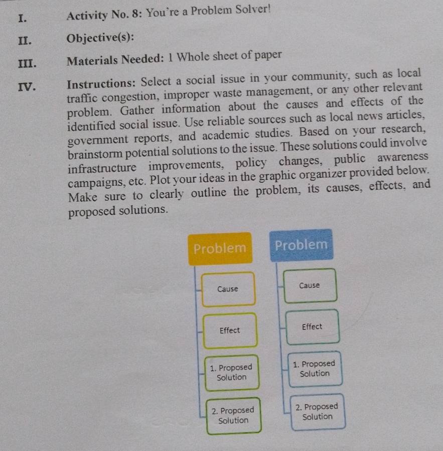 Activity No. 8: You’re a Problem Solver! 
II. Objective(s): 
III. Materials Needed: 1 Whole sheet of paper 
IV. Instructions: Select a social issue in your community, such as local 
traffic congestion, improper waste management, or any other relevant 
problem. Gather information about the causes and effects of the 
identified social issue. Use reliable sources such as local news articles, 
government reports, and academic studies. Based on your research, 
brainstorm potential solutions to the issue. These solutions could involve 
infrastructure improvements, policy changes, public awareness 
campaigns, etc. Plot your ideas in the graphic organizer provided below. 
Make sure to clearly outline the problem, its causes, effects, and 
proposed solutions. 
Problem Problem 
Cause Cause 
Effect Effect 
1. Proposed 1. Proposed 
Solution Solution 
2. Proposed 2. Proposed 
Solution Solution