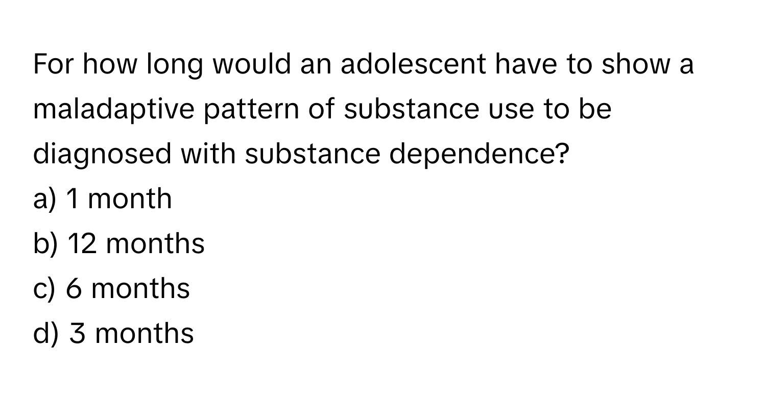 For how long would an adolescent have to show a maladaptive pattern of substance use to be diagnosed with substance dependence?

a) 1 month
b) 12 months
c) 6 months
d) 3 months