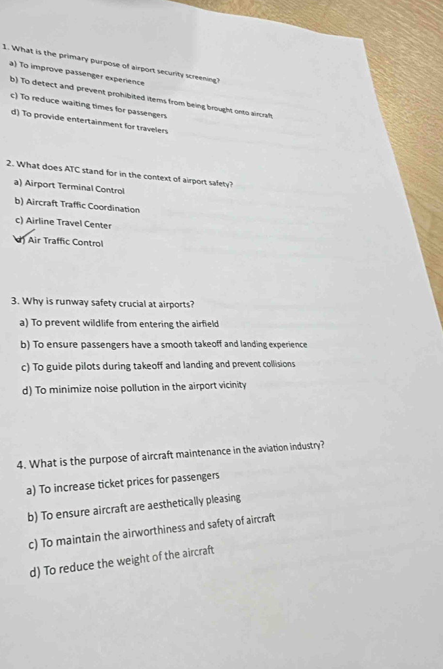 What is the primary purpose of airport security screening?
a) To improve passenger experience
b) To detect and prevent prohibited items from being brought onto aircraft
c) To reduce waiting times for passengers
d) To provide entertainment for travelers
2. What does ATC stand for in the context of airport safety?
a) Airport Terminal Control
b) Aircraft Traffic Coordination
c) Airline Travel Center
d Air Traffic Control
3. Why is runway safety crucial at airports?
a) To prevent wildlife from entering the airfield
b) To ensure passengers have a smooth takeoff and landing experience
c) To guide pilots during takeoff and landing and prevent collisions
d) To minimize noise pollution in the airport vicinity
4. What is the purpose of aircraft maintenance in the aviation industry?
a) To increase ticket prices for passengers
b) To ensure aircraft are aesthetically pleasing
c) To maintain the airworthiness and safety of aircraft
d) To reduce the weight of the aircraft