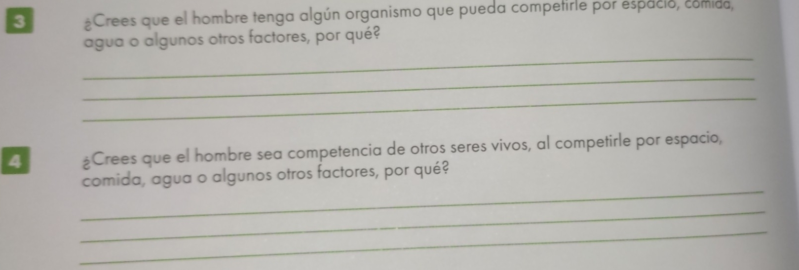 3 
¿Crees que el hombre tenga algún organismo que pueda competirle por espacio, comida, 
agua o algunos otros factores, por qué? 
_ 
_ 
_ 
4 
¿Crees que el hombre sea competencia de otros seres vivos, al competirle por espacio, 
_ 
comida, agua o algunos otros factores, por qué? 
_ 
_