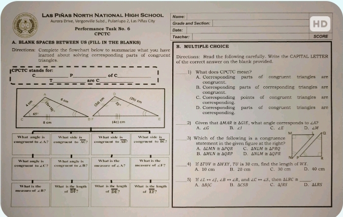 Las Piñas North National High School Navne:
Aurora Drive, Vergonville Subd., Pulanlupa 2, Las Piñas City Grade and Section:
HD
Performance Task No. 6 Date:
CPCTC Teacher: SCORE
A. BLANK SPACES BETWEEN US (FILL IN THE BLANKS)
Directions: Complete the flowchart below to summarize what you have B. MULTIPLE CHOICE
learned about solving corresponding parts of congruent
triangles. Directions: Read the following carefully. Write the CAPITAL LETTER
of the correct answer on the blank provided.
CPCTC stands for: of C
C._ P_ __1) What does CPCTC mean? A. Corresponding parts of congruent triangles are
T _are C _congruent.
B. Corresponding parts of corresponding triangles are
congruent.
C. Corresponding points of congruent triangles are
corresponding.
D. Corresponding parts of congruent triangles are
corresponding.
_2) Given that △ MAR≌ △ GIE ', what angle corresponds to ∠ A
A. ∠ G B. ∠ J C. ∠ E D. ∠ M
What angle is What sisle  is
congruent m∠ A? congruent to overline AG congracut What side is congruent to What side is _3] Which of the following is a congruence
to overline AB? overline BK statement in the given figure at the right?
A. △ LMN≌ △ PQR C. △ NLM≌ △ PRQ
B. △ MLN≌ △ QRP D. △ NLM≌ △ QPR
congruent What angle is What angle is measure of What is the asury of What is the _4 lf △ TUV≌ △ WXY , TU is 30 cm, find the length of WX. D. 40 cm
omega ∠ C? congruent tu∠ B ∠ A.? ∠ 1 ? A. 10 cm B. 20 cm C. 30 cm
_5 If ∠ Lrightarrow ∠ J,∠ Brightarrow ∠ R , and ∠ Crightarrow ∠ S , then △ LBC=.
measure of What is th What is the leogth What is the length What is the length A. △ BJC B. △ CSB C. ΔRS D. △ LRS
∠ B of overline DF of overline DF of overline EF