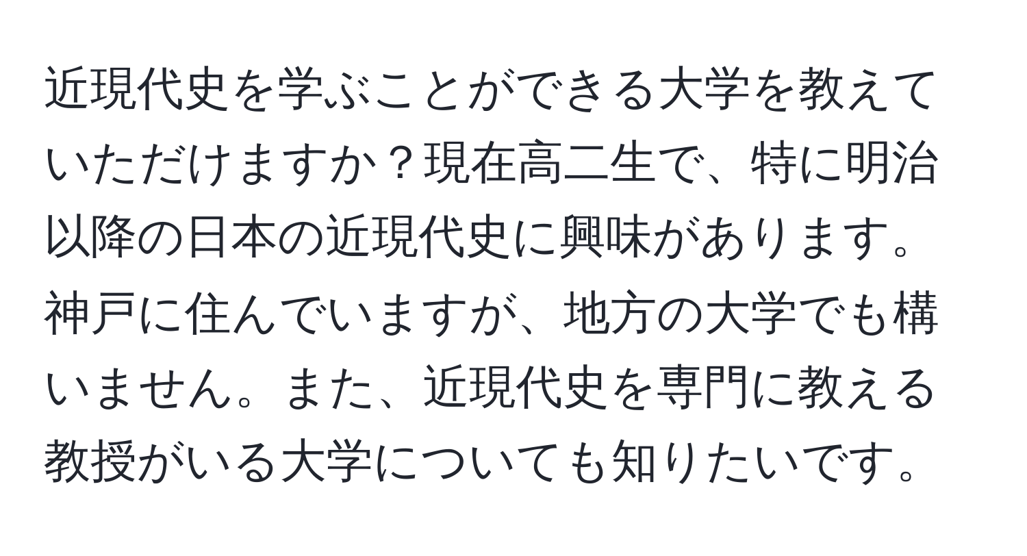 近現代史を学ぶことができる大学を教えていただけますか？現在高二生で、特に明治以降の日本の近現代史に興味があります。神戸に住んでいますが、地方の大学でも構いません。また、近現代史を専門に教える教授がいる大学についても知りたいです。