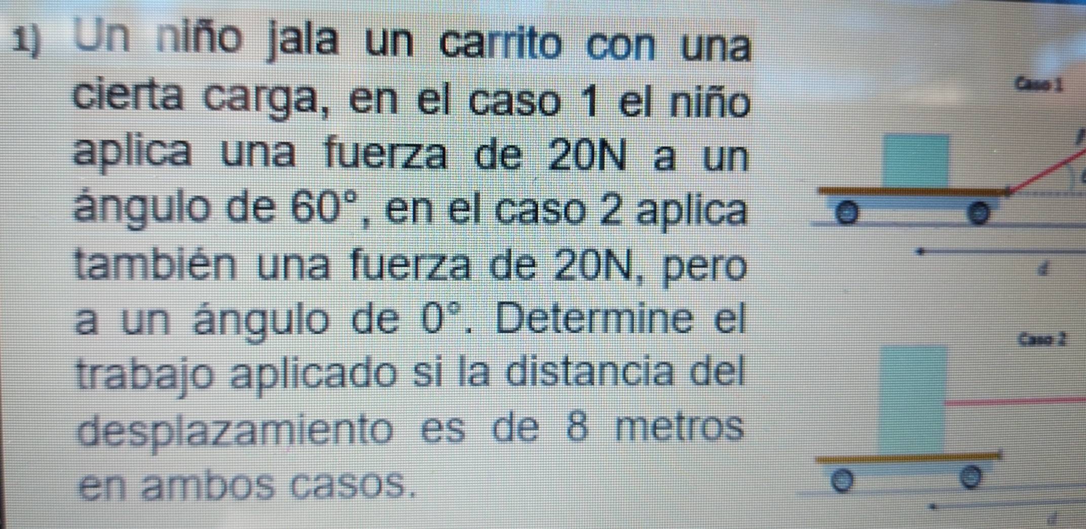 Un niño jala un carrito con una 
cierta carga, en el caso 1 el niño 
Caso 1 
aplica una fuerza de 20N a un 
ángulo de 60° , en el caso 2 aplica 
también una fuerza de 20N, pero 
d 
a un ángulo de 0°. Determine el 
trabajo aplicado si la distancia del 
desplazamiento es de 8 metros
en ambos casos.