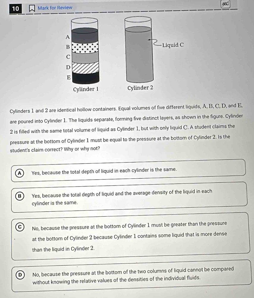 for Review

Cylinders 1 and 2 are identical hollow containers. Equal volumes of five different liquids, A, B, C, D, and E,
are poured into Cylinder 1. The liquids separate, forming five distinct layers, as shown in the figure. Cylinder
2 is filled with the same total volume of liquid as Cylinder 1, but with only liquid C. A student claims the
pressure at the bottom of Cylinder 1 must be equal to the pressure at the bottom of Cylinder 2. Is the
student's claim correct? Why or why not?
A 
Yes, because the total depth of liquid in each cylinder is the same.
B  Yes, because the total depth of liquid and the average density of the liquid in each
cylinder is the same.
C No, because the pressure at the bottom of Cylinder 1 must be greater than the pressure
at the bottom of Cylinder 2 because Cylinder 1 contains some liquid that is more dense
than the liquid in Cylinder 2.
D No, because the pressure at the bottom of the two columns of liquid cannot be compared
without knowing the relative values of the densities of the individual fluids.