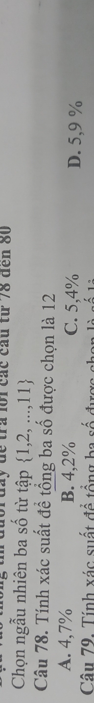 đày đề tra lới các cầu từ 78 đến 80
Chọn ngẫu nhiên ba số từ tập  1,2,...,11
Câu 78. Tính xác suất để tổng ba số được chọn là 12
A. 4,7% B. 4,2% C. 5,4% D. 5,9 %
Câu 79. Tính xác suất để tổng ba số đự