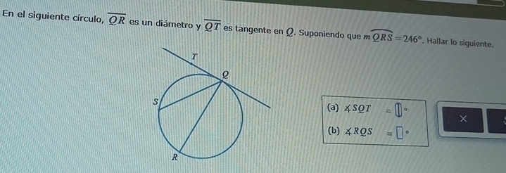 En el siguiente círculo, overline QR es un diámetro y overline QT es tangente en Q. Suponiendo que mwidehat QRS=246°. Hallar lo siguiente. 
(a) ∠ SQT=□° × 
(b) ∠ RQS=□°