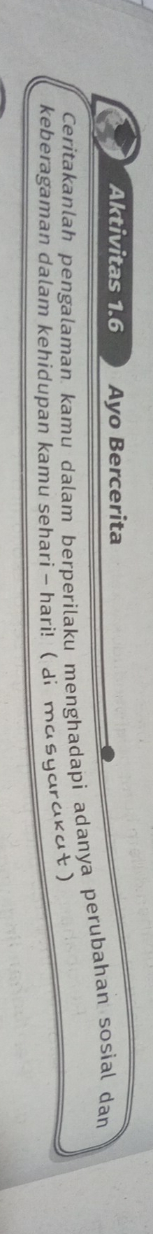 Aktivitas 1.6 Ayo Bercerita 
Ceritakanlah pengalaman kamu dalam berperilaku menghadapi adanya perubahan sosial dan 
keberagaman dalam kehidupan kamu sehari -hari! ( di masyardkɑt )