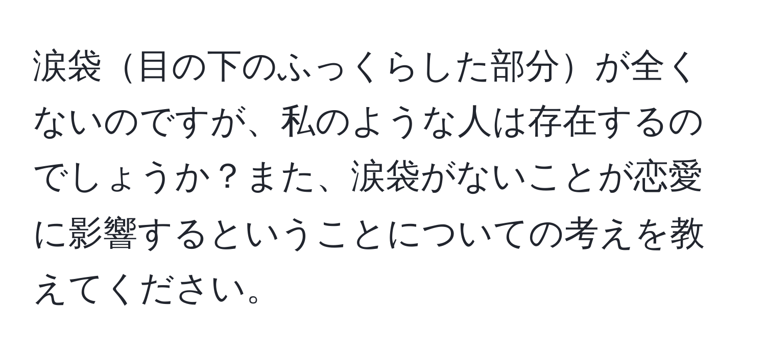 涙袋目の下のふっくらした部分が全くないのですが、私のような人は存在するのでしょうか？また、涙袋がないことが恋愛に影響するということについての考えを教えてください。