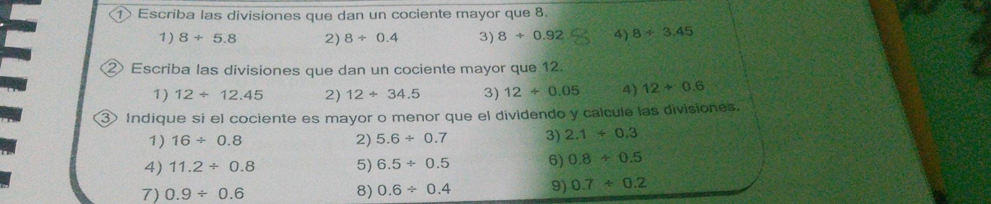 ① Escriba las divisiones que dan un cociente mayor que 8. 
1) 8/ 5.8 2) 8/ 0.4 3) 8/ 0.92 4) 8/ 3.45
② Escriba las divisiones que dan un cociente mayor que 12. 
1) 12/ 12.45 2) 12/ 34.5 3) 12/ 0.05 4) 12/ 0.6
③ Indique si el cociente es mayor o menor que el dividendo y calcule las divisiones. 
1) 16/ 0.8 2) 5.6/ 0.7
3) 2.1+0.3
4) 11.2/ 0.8 5) 6.5/ 0.5
6) 0.8/ 0.5
7) 0.9/ 0.6 8) 0.6/ 0.4
9) 0.7/ 0.2