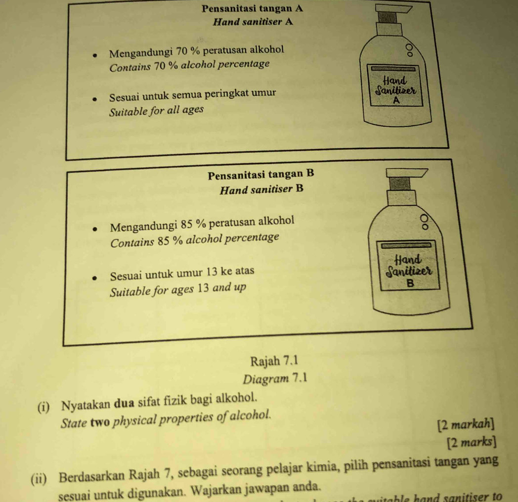 Pensanitasi tangan A 
Hand sanitiser A 
Mengandungi 70 % peratusan alkohol 
Contains 70 % alcohol percentage 
Sesuai untuk semua peringkat umur 
Suitable for all ages 
Pensanitasi tangan B 
Hand sanitiser B 
Mengandungi 85 % peratusan alkohol 
Contains 85 % alcohol percentage 
Hand 
Sesuai untuk umur 13 ke atas Sanitizer 
Suitable for ages 13 and up 
B 
Rajah 7.1 
Diagram 7.1 
(i) Nyatakan dua sifat fizik bagi alkohol. 
State two physical properties of alcohol. 
[2 markah] 
[2 marks] 
(ii) Berdasarkan Rajah 7, sebagai seorang pelajar kimia, pilih pensanitasi tangan yang 
sesuai untuk digunakan. Wajarkan jawapan anda.