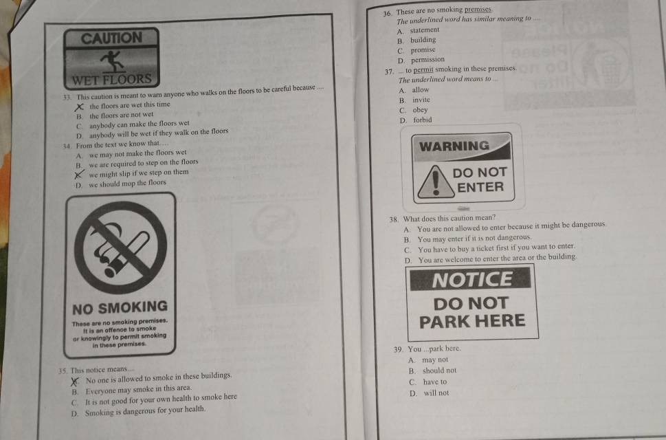 These are no smoking premises
The underlined word has similar meaning to ....
CAUTION A. statement
B. building
C. promise
D. permission
WET FLOORS 37. ... to permit smoking in these premises.
The underlined word means to ...
33. This caution is meant to warn anyone who walks on the floors to be careful because .... A. allow
X the floors are wet this time B. invite
B. the floors are not wet C. obey
C. anybody can make the floors wet
D. anybody will be wet if they walk on the floors D. forbid
34. From the text we know that…
A. we may not make the floors wet WARNING
B. we are required to step on the floors
we might slip if we step on them
D. we should mop the floors DO NOT
ENTER
38. What does this caution mean?
A. You are not allowed to enter because it might be dangerous
B. You may enter if it is not dangerous.
C. You have to buy a ticket first if you want to enter.
D. You are welcome to enter the area or the building
NOTICE
NO SMOKING DO NOT
These are no smoking premises. PARK HERE
It is an offence to smoke
ar knowingly to permit smoking
in these premises.
39. You ...park here.
A. may not
35. This notice means... B. should not
No one is allowed to smoke in these buildings.
B. Everyone may smoke in this area C. have to
C. It is not good for your own health to smoke here D. will not
D. Smoking is dangerous for your health.