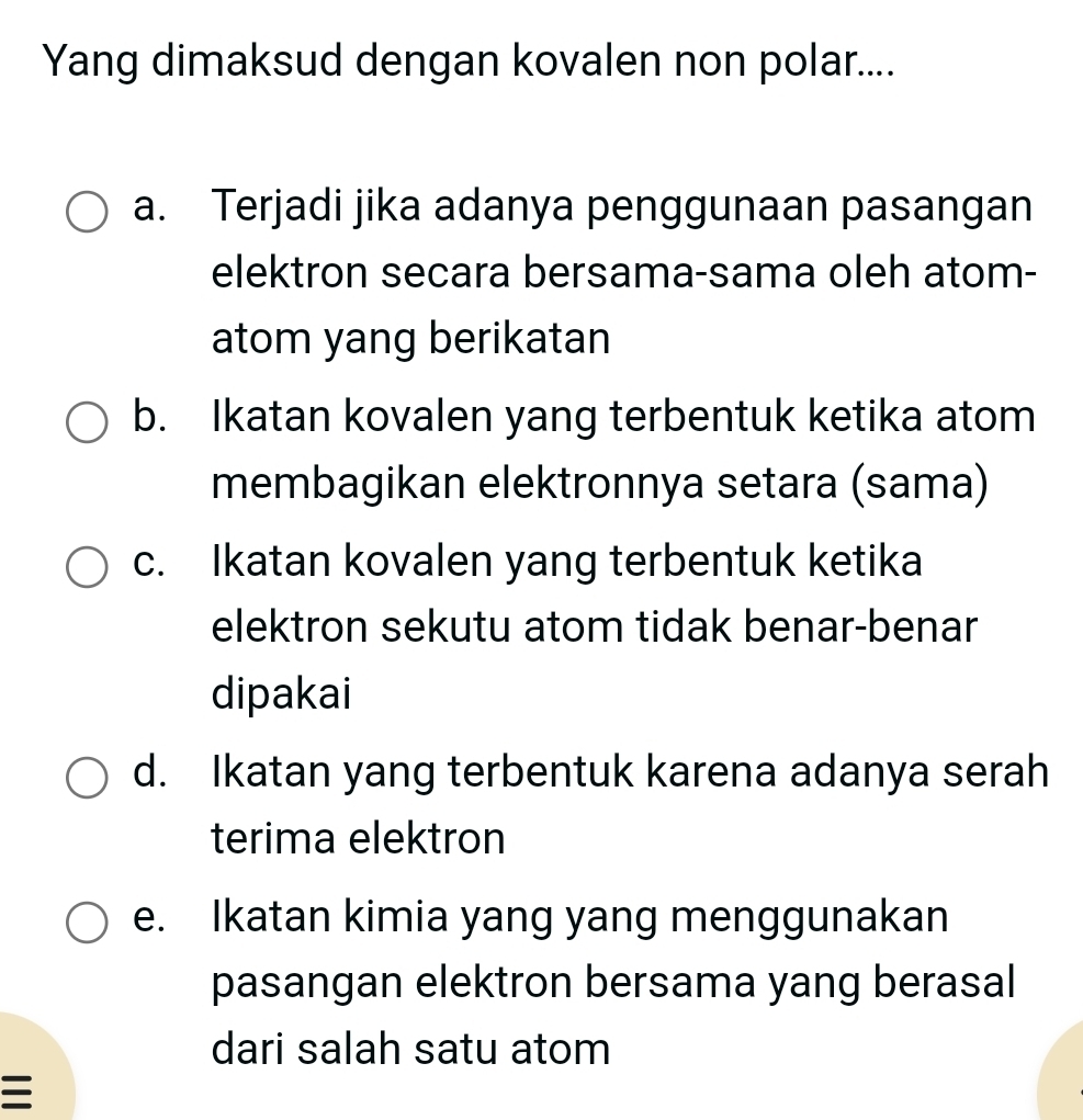 Yang dimaksud dengan kovalen non polar....
a. Terjadi jika adanya penggunaan pasangan
elektron secara bersama-sama oleh atom-
atom yang berikatan
b. Ikatan kovalen yang terbentuk ketika atom
membagikan elektronnya setara (sama)
c. Ikatan kovalen yang terbentuk ketika
elektron sekutu atom tidak benar-benar
dipakai
d. Ikatan yang terbentuk karena adanya serah
terima elektron
e. Ikatan kimia yang yang menggunakan
pasangan elektron bersama yang berasal
dari salah satu atom