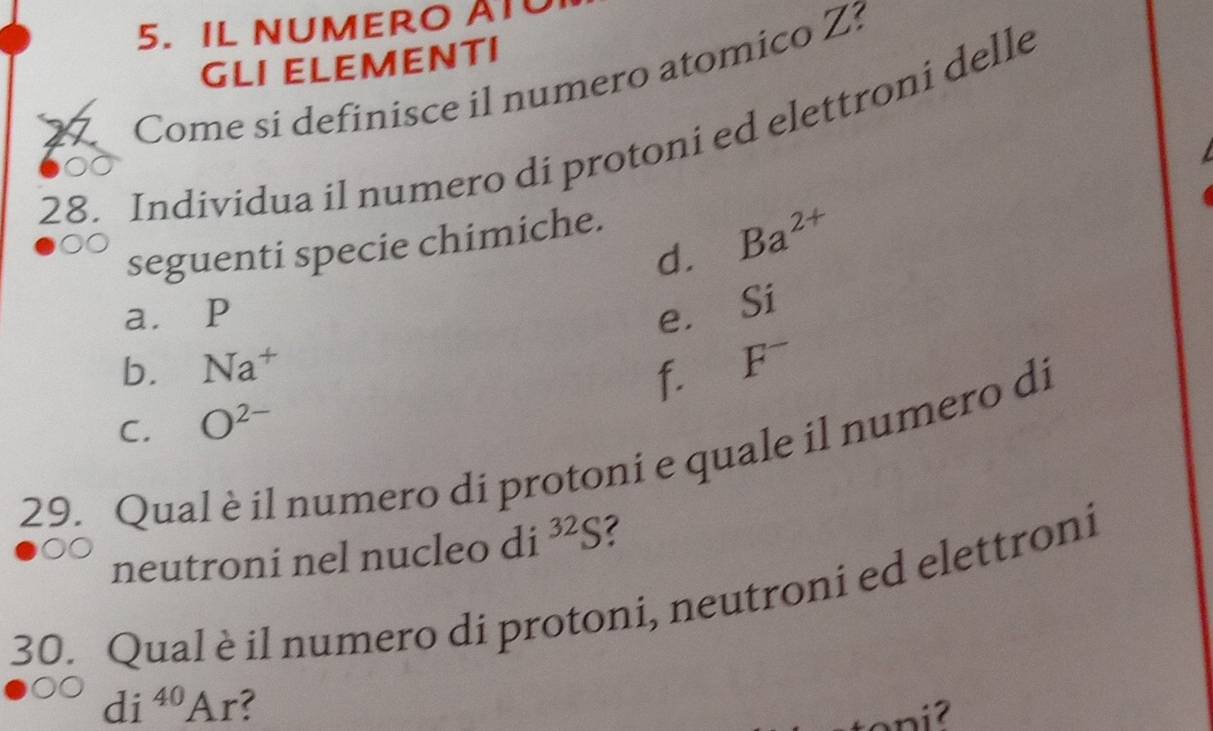 IL NUMERO AI 
GLI ELEMENTI 
Come si definisce il numero atomico Z? 
28. Individua il numero di protoni ed elettroni delle 
d. Ba^(2+)
seguenti specie chimiche. 
a. P e. Si
b. Na^+
f. F^-
C. O^(2-)
29. Qual è il numero di protoni e quale il numero di 
neutroni nel nucleo di^(32)S ? 
30. Qual è il numero di protoni, neutroni ed elettroni
di^(40)Ar ?