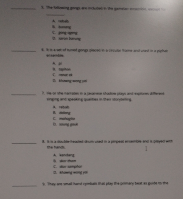 The following gongs are included in the gamelan ensembie, ex cep t 
_
A. rebab
B. bonong
C. gong ageng
D. saron barung
_6. It is a set of tuned gongs placed in a circular frame and used in a piphat
ensemble.
A pi
B. taphon
C. ranat ek
D. khawng wong yai
_7. He or she narrates in a javanese shadow plays and explores different
singing and speaking qualities in their storytellling.
A. rebab
B. dalong
C. mahagita
D. soung gouk
_8. It is a double-headed drum used in a pinpeat ensemble and is played with
the hands.
A. kendang
B. skor thom
C. skor samphor
D. khawng wong yai
_9. They are small hand cymbals that play the primary beat as guide to the