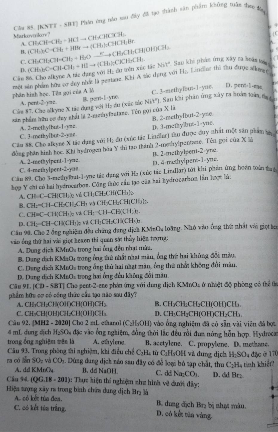 [KNTT - SBT] Phản ứng nào sau đây đã tạo thành sản phẩm không tuân theo đứn
u 9
Markovnikov? CH_3CH=CH_2+HClto CH_3CHClCH_3.; (C
A.
B. (CH_3)_2C=CH_2+HBrto (CH_3)_2CHCH_2Br.
A.
C. CH_3CH_2CH=CH_2+H_2Oxrightarrow H^+CH_3CH_2CH(OH)CH_3.
D.
Câu 86. Cho alkyne A tác dụng với (CH_3)_2C=CH-CH_3+HIto (CH_3)_2CICH_2CH_3. H_2 dư trên xúc tác Ni/t°. Sau khi phản ứng xảy ra hoàn toài 
w
một sản phẩm hữu cơ duy nhất là pentane. Khi A tác dụng với H_2 , Lindlar thì thu được alkene C
n
phân hình học. Tên gọi của A là
A. pent-2-yne. B. pent-1-yne C. 3-methylbut-1-yne. D. pent-1-ene.
Câu 87. Cho alkyne X tác dụng với H_2 dư (xúc tác Ni/t^o) 0. Sau khi phản ứng xảy ra hoàn toàn, thuực
sản phẩm hữu cơ duy nhất là 2-methylbutane. Tên gọi của X là
B. 2-methylbut-2-yne.
A. 2-methylbut-1-yne.
D. 3-methylbut-1-yne.
C. 3-methylbut-2-yne.
Câu 88. Cho alkyne X tác dụng với H_2 dư (xúc tác Lindlar) thu được duy nhất một sản phẩm hữn
đồng phân hình học. Khi hydrogen hóa Y thì tạo thành 2-methylpentane. Tên gọi của x a
A. 2-methylpent-1-yne. B. 2-methylpent-2-yne.
C. 4-methylpent-2-yne. D. 4-methylpent-1-yne.
Câu 89. Cho 3-methylbut-1-yne tác dụng với H (xúc tác Lindlar) tới khi phản ứng hoàn toàn thuc
hợp Y chi có hai hydrocarbon. Công thức cấu tạo của hai hydrocarbon lần lượt là:
A. CHequiv C-CH(CH_3)_2 và CH_3CH_2CH(CH_3)_2.
B. CH_2=CH-CH_2CH_2CH_3 và CH_3CH_2CH(CH_3)_2.
C. CHequiv C-CH(CH_3)_2 và CH_2=CH-CH(CH_3)_2.
D. CH_2=CH-CH(CH_3) và CH_3CH_2CH(CH_3)_2.
Câu 90. Cho 2 ống nghiệm đều chứng dung dịch KMnO_4 loãng. Nhỏ vào ống thứ nhất vài giọt hex
vào ống thứ hai vài giọt hexen thì quan sát thấy hiện tượng:
A. Dung dịch KMnO4 trong hai ống đều nhạt màu.
B. Dung dịch KMnO4 trong ống thứ nhất nhạt màu, ống thứ hai không đổi màu.
C. Dung địch KMnO4 trong ống thứ hai nhạt màu, ống thứ nhất không đổi màu.
D. Dung dịch KMnO4 trong hai ống đều không đổi màu.
Câu 91. |CD-SB TJ Cho pent-2-ene phản ứng với dung dịch K MnO_4 ở nhiệt độ phòng có thể thu
phẩm hữu cơ có công thức cầu tạo nào sau đây?
B.
A. CH_3CH_2CH(OH)CH(OH)CH_3. CH_3CH_2CH_2CH(OH)CH_3.
C. CH_3CH(OH)CH_2CH(OH)CH_3. D. CH_3CH_2CH(OH)CH_2CH_3.
Câu 92. [MH2 - 2020] Cho 2 mL ethanol (C_2H_5OH) vào ống nghiệm đã có sẵn vài viên đá bọt.
4 mL dung dịch H_2SO_4 đặc vào ống nghiệm, đồng thời lắc đều rồi đun nóng hỗn hợp. Hydrocar
trong ống nghiệm trên là A. ethylene. B. acetylene. C. propylene. D. methane.
Câu 93. Trong phòng thí nghiệm, khi điều chế C_2H_4 tù C_2H_5OH I và dung dịch H_2SO_4 đặc ở 170
ra có lẫn SO_2 và CO_2. Dùng dung dịch nào sau đây có để loại bỏ tạp chất, thu C_2H_4 tinh khiết?
A. dd KMnO4. B. dd NaOH. C. dd Na_2CO_3. D. dd Br₂.
Câu 94. ( QG.18-201) ): Thực hiện thí nghiệm như hình vẽ dưới đây:
Hiện tượng xảy ra trong bình chứa dung dịch Br_2 là
A. có kết tủa đen.  B. dung dịch Br₂ bị nhạt màu.
C. có kết tủa trắng. D. có kết tủa vàng.