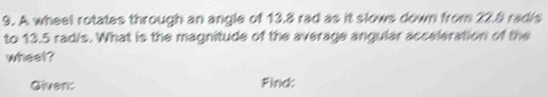 A wheel rotates through an angle of 13.8 rad as it slows down from 22.8 radis 
to 13.5 rad/s. What is the magnitude of the average angular acceleration of the 
wheel? 
Given: Finc