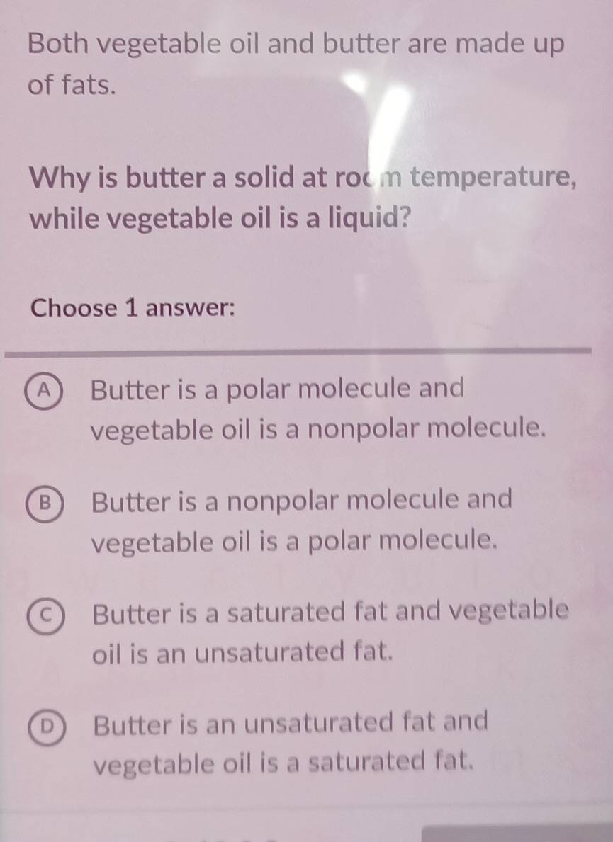 Both vegetable oil and butter are made up
of fats.
Why is butter a solid at room temperature,
while vegetable oil is a liquid?
Choose 1 answer:
A Butter is a polar molecule and
vegetable oil is a nonpolar molecule.
B) Butter is a nonpolar molecule and
vegetable oil is a polar molecule.
c) Butter is a saturated fat and vegetable
oil is an unsaturated fat.
D) Butter is an unsaturated fat and
vegetable oil is a saturated fat.