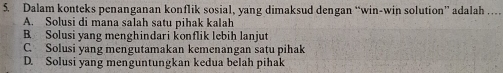 Dalam konteks penanganan konflik sosial, yang dimaksud dengan “win-win solution” adalah …
A. Solusi di mana salah satu pihak kalah
B Solusi yang menghindari konflik lebih lanjut
C. Solusi yang mengutamakan kemenangan satu pihak
D. Solusi yang menguntungkan kedua belah pihak