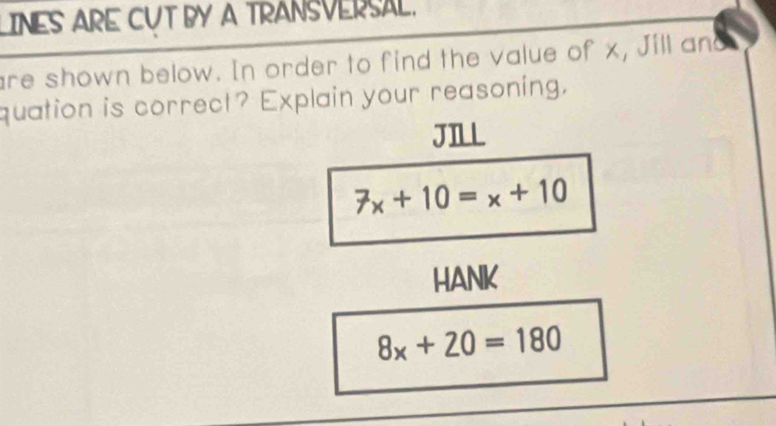 LINES ARE CUT BY A TRANSVERSAL. 
are shown below. In order to find the value of x, Jill an 
quation is correct? Explain your reasoning. 
JILL
7x+10=x+10
HANK
8x+20=180